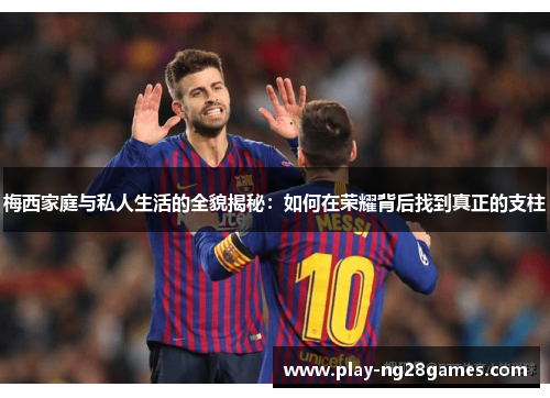 梅西家庭与私人生活的全貌揭秘：如何在荣耀背后找到真正的支柱