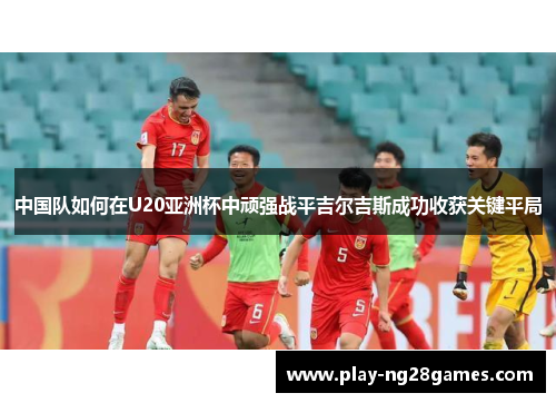 中国队如何在U20亚洲杯中顽强战平吉尔吉斯成功收获关键平局