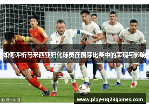 如何评析马来西亚归化球员在国际比赛中的表现与影响