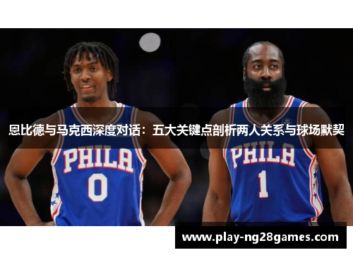 恩比德与马克西深度对话：五大关键点剖析两人关系与球场默契
