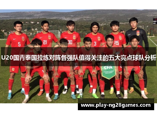 U20国青泰国拉练对阵各强队值得关注的五大亮点球队分析