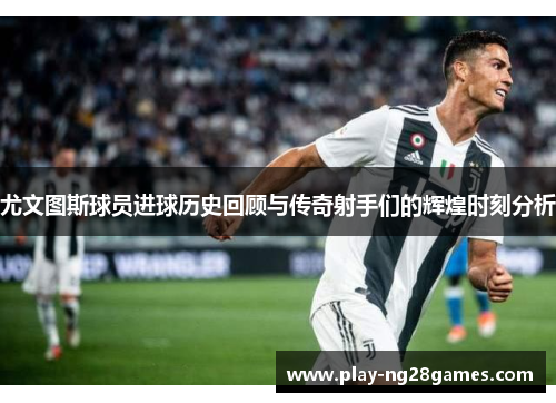 尤文图斯球员进球历史回顾与传奇射手们的辉煌时刻分析