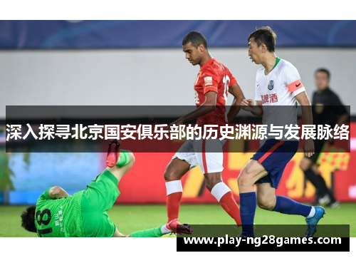 深入探寻北京国安俱乐部的历史渊源与发展脉络