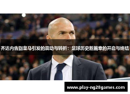 齐达内告别皇马引发的震动与转折：足球历史新篇章的开启与终结