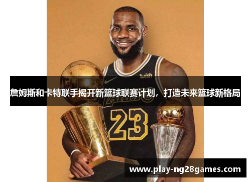 詹姆斯和卡特联手揭开新篮球联赛计划,打造未来篮球新格局 詹姆斯和卡特联手揭开新篮球联赛计划,打造未来篮球新格局