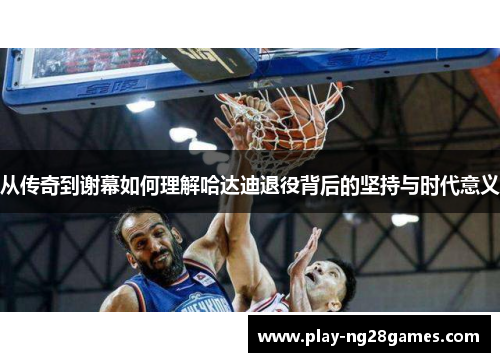 从传奇到谢幕如何理解哈达迪退役背后的坚持与时代意义