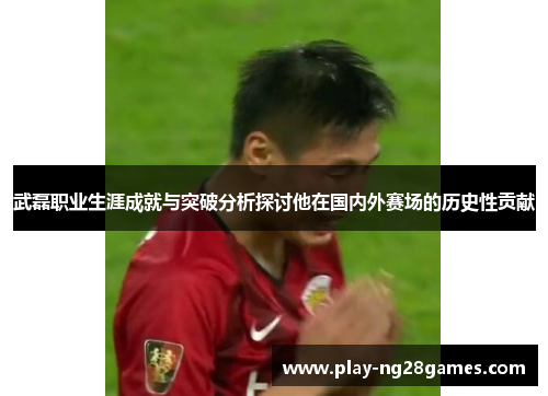 武磊职业生涯成就与突破分析探讨他在国内外赛场的历史性贡献 武磊职业生涯成就与突破分析探讨他在国内外赛场的历史性贡献