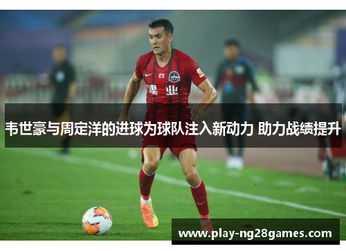 韦世豪与周定洋的进球为球队注入新动力 助力战绩提升 韦世豪与周定洋的进球为球队注入新动力 助力战绩提升