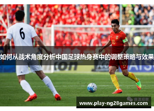 如何从战术角度分析中国足球热身赛中的调整策略与效果