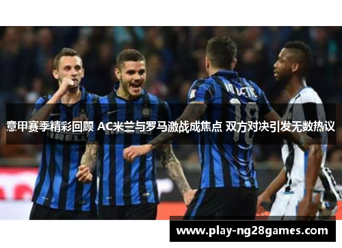 意甲赛季精彩回顾 AC米兰与罗马激战成焦点 双方对决引发无数热议