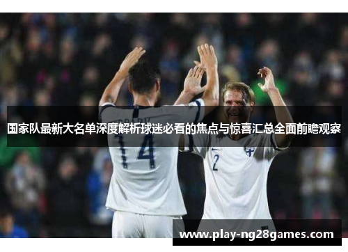 国家队最新大名单深度解析球迷必看的焦点与惊喜汇总全面前瞻观察