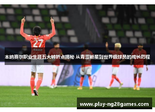 本纳赛尔职业生涯五大转折点揭秘 从青涩新星到世界级球员的成长历程