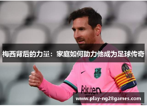 梅西背后的力量：家庭如何助力他成为足球传奇