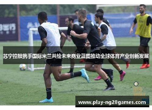 苏宁控股携手国际米兰共绘未来商业蓝图推动全球体育产业创新发展